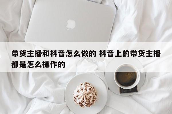 带货主播和抖音怎么做的 抖音上的带货主播都是怎么操作的