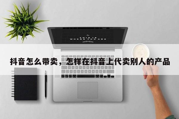 抖音怎么带卖，怎样在抖音上代卖别人的产品