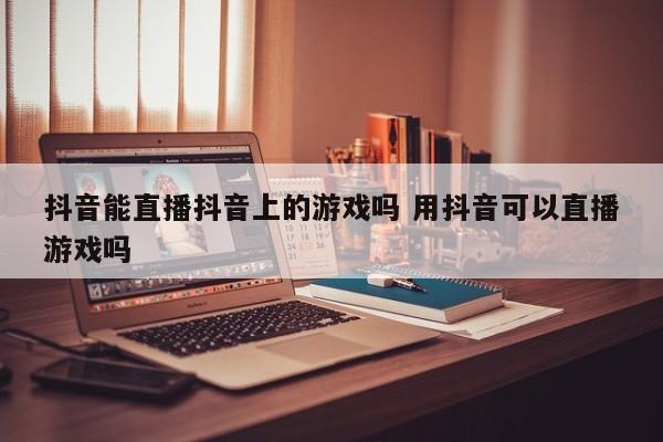 抖音能直播抖音上的游戏吗 用抖音可以直播游戏吗