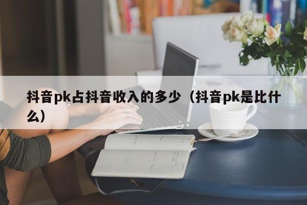 抖音pk占抖音收入的多少（抖音pk是比什么）