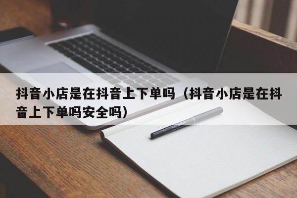 抖音小店是在抖音上下单吗（抖音小店是在抖音上下单吗安全吗）