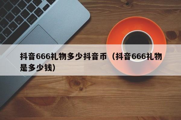 抖音666礼物多少抖音币（抖音666礼物是多少钱）