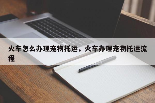 火车怎么办理宠物托运，火车办理宠物托运流程