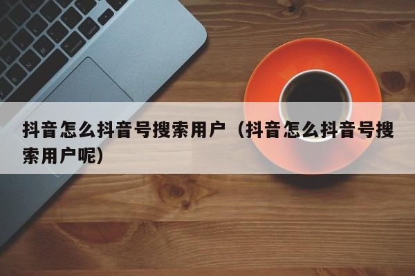 抖音怎么抖音号搜索用户（抖音怎么抖音号搜索用户呢）