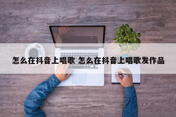 怎么在抖音上唱歌 怎么在抖音上唱歌发作品