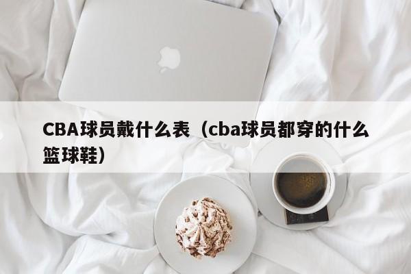 CBA球员戴什么表（cba球员都穿的什么篮球鞋）