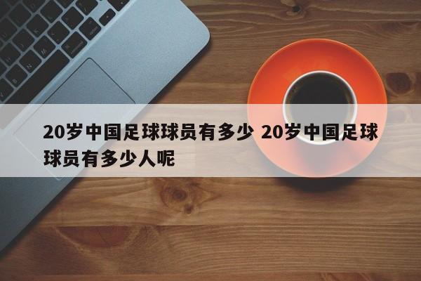 20岁中国足球球员有多少 20岁中国足球球员有多少人呢