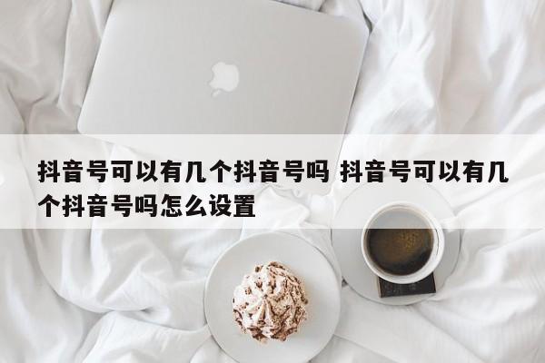 抖音号可以有几个抖音号吗 抖音号可以有几个抖音号吗怎么设置