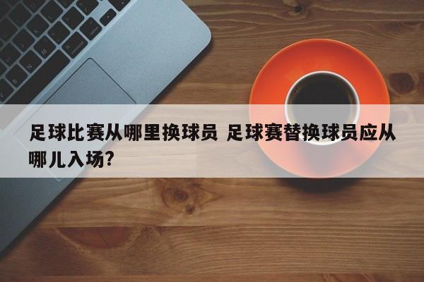 足球比赛从哪里换球员 足球赛替换球员应从哪儿入场?