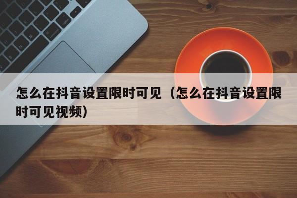 怎么在抖音设置限时可见（怎么在抖音设置限时可见视频）