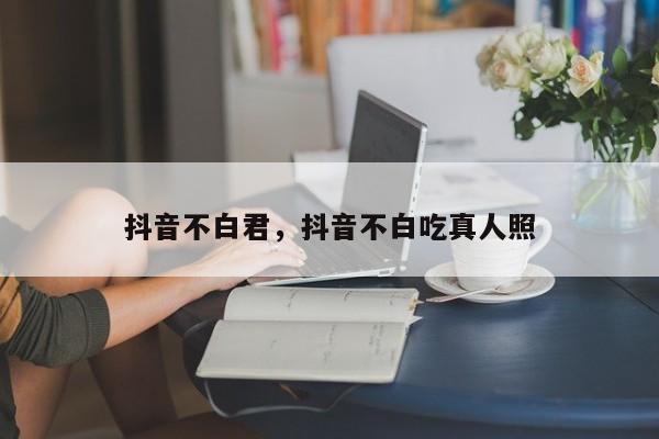 抖音不白君，抖音不白吃真人照