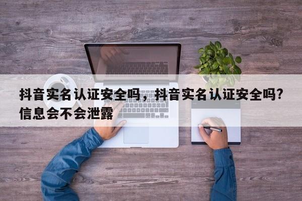 抖音实名认证安全吗，抖音实名认证安全吗?信息会不会泄露