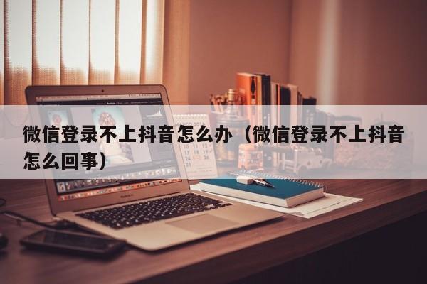 微信登录不上抖音怎么办（微信登录不上抖音怎么回事）