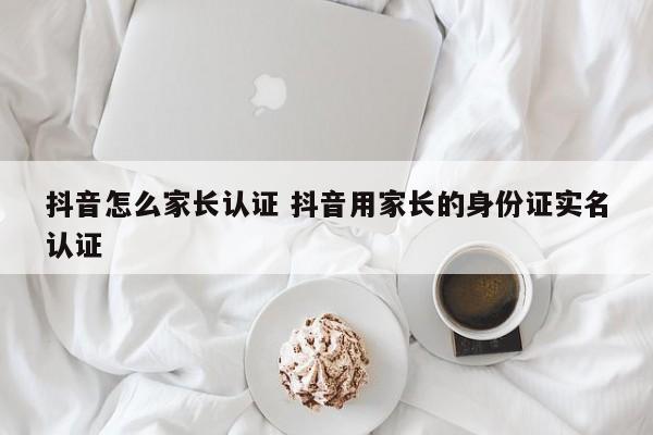 抖音怎么家长认证 抖音用家长的身份证实名认证