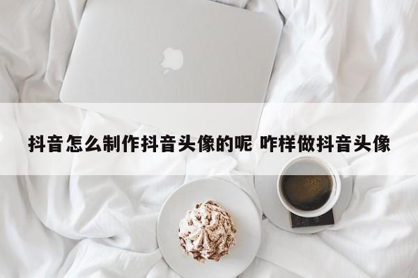 抖音怎么制作抖音头像的呢 咋样做抖音头像