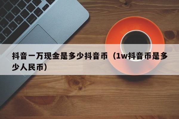 抖音一万现金是多少抖音币（1w抖音币是多少人民币）