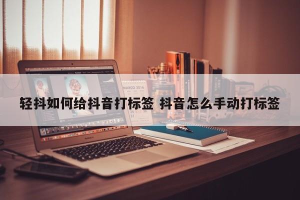 轻抖如何给抖音打标签 抖音怎么手动打标签