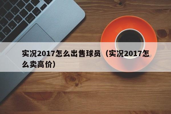 实况2017怎么出售球员（实况2017怎么卖高价）