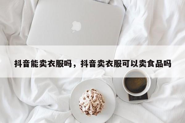 抖音能卖衣服吗，抖音卖衣服可以卖食品吗