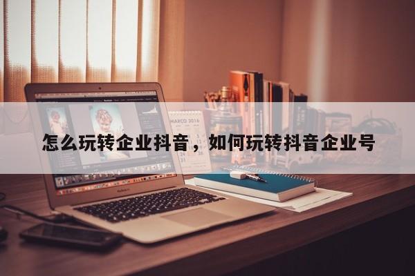 怎么玩转企业抖音，如何玩转抖音企业号