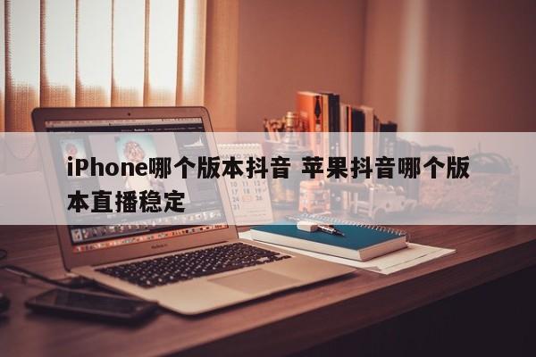 iPhone哪个版本抖音 苹果抖音哪个版本直播稳定