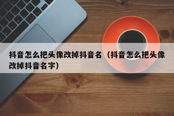 抖音怎么把头像改掉抖音名（抖音怎么把头像改掉抖音名字）