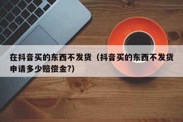 在抖音买的东西不发货（抖音买的东西不发货申请多少赔偿金?）