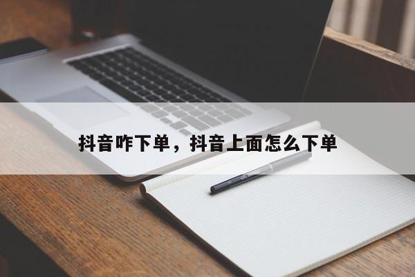 抖音咋下单，抖音上面怎么下单