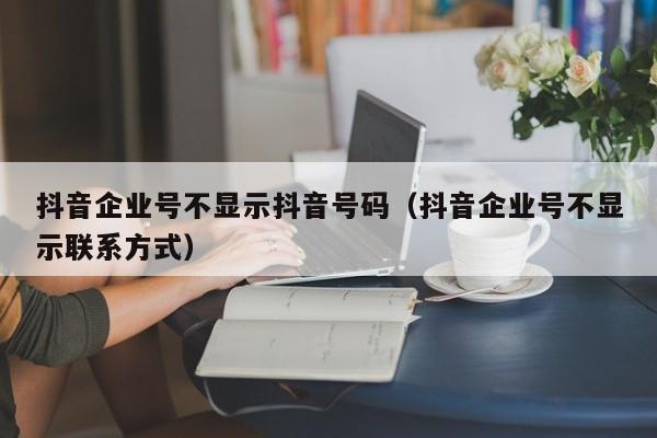 抖音企业号不显示抖音号码（抖音企业号不显示联系方式）