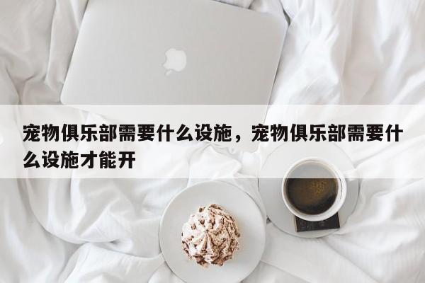 宠物俱乐部需要什么设施，宠物俱乐部需要什么设施才能开