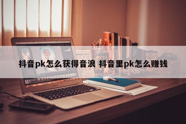 抖音pk怎么获得音浪 抖音里pk怎么赚钱