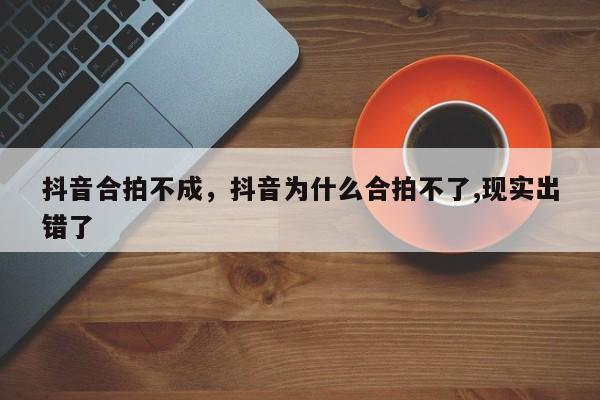 抖音合拍不成，抖音为什么合拍不了,现实出错了