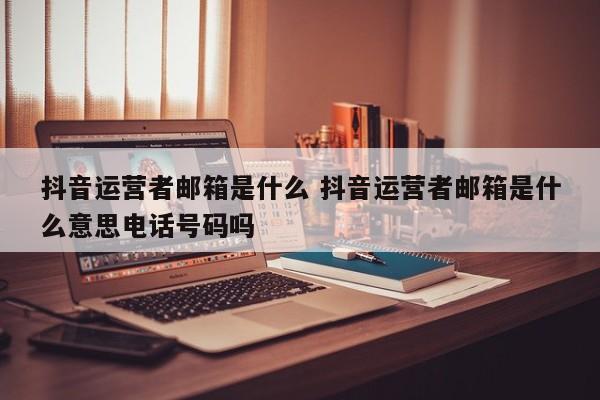 抖音运营者邮箱是什么 抖音运营者邮箱是什么意思电话号码吗