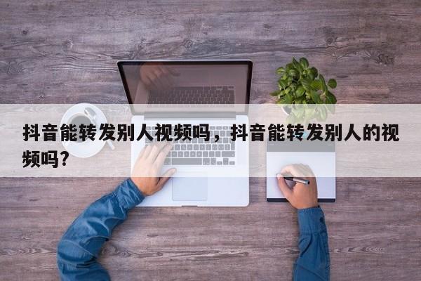 抖音能转发别人视频吗，抖音能转发别人的视频吗?