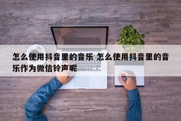 怎么使用抖音里的音乐 怎么使用抖音里的音乐作为微信铃声呢