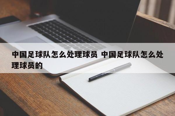 中国足球队怎么处理球员 中国足球队怎么处理球员的