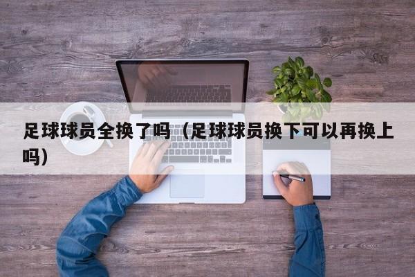 足球球员全换了吗（足球球员换下可以再换上吗）