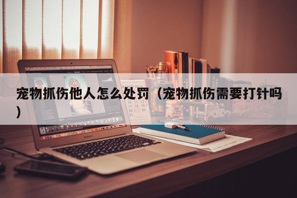 宠物抓伤他人怎么处罚（宠物抓伤需要打针吗）