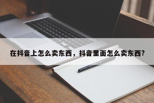 在抖音上怎么卖东西，抖音里面怎么卖东西?